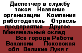 Диспетчер в службу такси › Название организации ­ Компания-работодатель › Отрасль предприятия ­ Другое › Минимальный оклад ­ 30 000 - Все города Работа » Вакансии   . Псковская обл.,Великие Луки г.